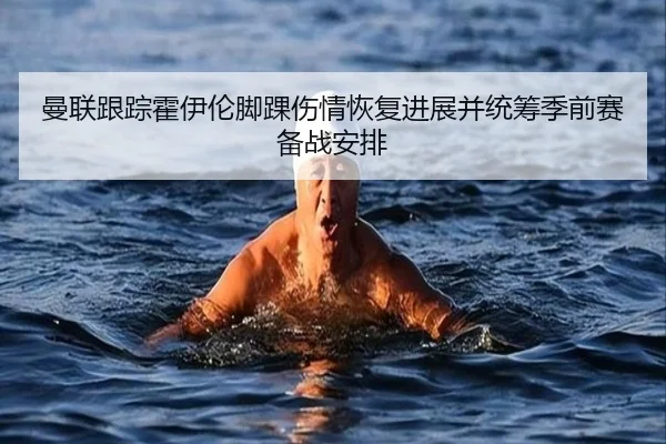 曼联跟踪霍伊伦脚踝伤情恢复进展并统筹季前赛备战安排