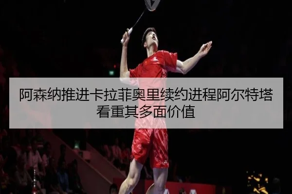 阿森纳推进卡拉菲奥里续约进程阿尔特塔看重其多面价值